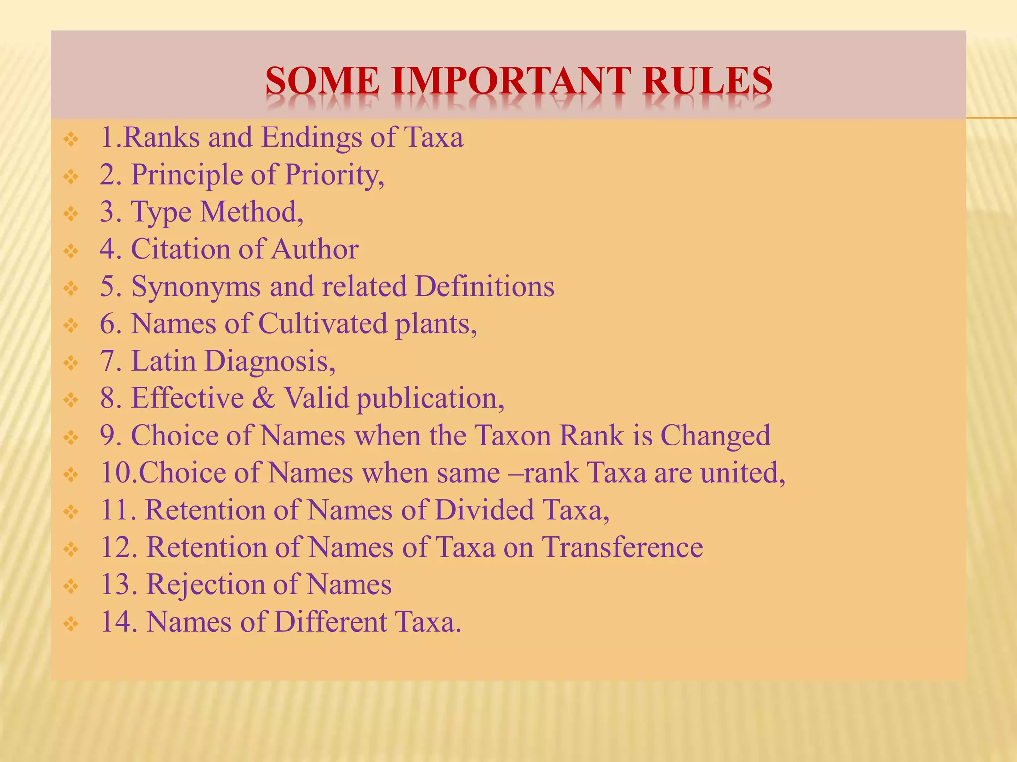 SOME IMPORTANT RULES
 1.Ranks and Endings of Taxa
 2. Principle of Priority,
 3. Type Method,
 4. Citation of Author
 5. Synonyms and related Definitions
 6. Names of Cultivated plants,
 7. Latin Diagnosis,
 8. Effective & Valid publication,
 9. Choice of Names when the Taxon Rank is Changed
 10.Choice of Names when same –rank Taxa are united,
 11. Retention of Names of Divided Taxa,
 12. Retention of Names of Taxa on Transference
 13. Rejection of Names
 14. Names of Different Taxa.
 