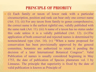 PRINCIPLE OF PRIORITY
 (i) Each family or taxon of lower rank with a particular
circumscription, position and rank can bear only one correct name
(Art. 11). (ii) For any taxon from family to genus comprehensive,
the correct name is the earliest rightful one, validly published with
the same rank (Art. 11). (iii) A name of a taxon has no status under
this code unless it is a validly published (Art. 12). (iv)The
application of both conserved and rejected names is determined by
nomenclatural type (Art. 14). (v) “When a name proposed for
conservation has been provisionally approved by the general
committee, botanists are authorized to retain it pending the
decision of a later International Botanical Congress”. Valid
Publication of names is usually considered beginning in May
1753, the date of publication of Species plantarum vol. I by
Linnaeus. The principle that superiority is fixed by the date of
valid publication is known as Principle of
 