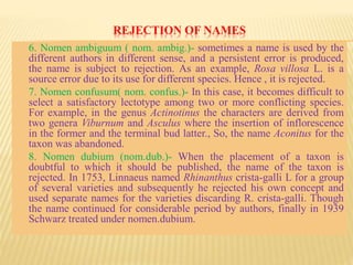 REJECTION OF NAMES
6. Nomen ambiguum ( nom. ambig.)- sometimes a name is used by the
different authors in different sense, and a persistent error is produced,
the name is subject to rejection. As an example, Rosa villosa L. is a
source error due to its use for different species. Hence , it is rejected.
7. Nomen confusum( nom. confus.)- In this case, it becomes difficult to
select a satisfactory lectotype among two or more conflicting species.
For example, in the genus Actinotinus the characters are derived from
two genera Viburnum and Asculus where the insertion of inflorescence
in the former and the terminal bud latter., So, the name Aconitus for the
taxon was abandoned.
8. Nomen dubium (nom.dub.)- When the placement of a taxon is
doubtful to which it should be published, the name of the taxon is
rejected. In 1753, Linnaeus named Rhinanthus crista-galli L for a group
of several varieties and subsequently he rejected his own concept and
used separate names for the varieties discarding R. crista-galli. Though
the name continued for considerable period by authors, finally in 1939
Schwarz treated under nomen.dubium.
 