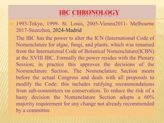 IBC CHRONOLOGY
 1993-Tokyo, 1999- St. Louis, 2005-Vienna2011- Melbourne
2017-Snenzhen, 2024-Madrid
The IBC has the power to alter the ICN (International Code of
Nomenclature for algae, fungi, and plants, which was renamed
from the International Code of Botanical Nomenclature(ICBN)
at the XVIII IBC. Formally the power resides with the Plenary
Session; in practice this approves the decisions of the
Nomenclature Section. The Nomenclature Section meets
before the actual Congress and deals with all proposals to
modify the Code: this includes ratifying recommendations
from sub-committees on conservation. To reduce the risk of a
hasty decision the Nomenclature Section adopts a 60%
majority requirement for any change not already recommended
by a committee
 