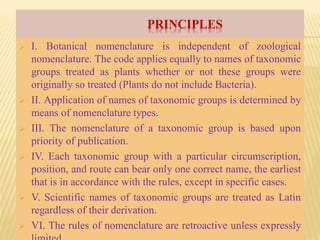 PRINCIPLES
 I. Botanical nomenclature is independent of zoological
nomenclature. The code applies equally to names of taxonomic
groups treated as plants whether or not these groups were
originally so treated (Plants do not include Bacteria).
 II. Application of names of taxonomic groups is determined by
means of nomenclature types.
 III. The nomenclature of a taxonomic group is based upon
priority of publication.
 IV. Each taxonomic group with a particular circumscription,
position, and route can bear only one correct name, the earliest
that is in accordance with the rules, except in specific cases.
 V. Scientific names of taxonomic groups are treated as Latin
regardless of their derivation.
 VI. The rules of nomenclature are retroactive unless expressly
 