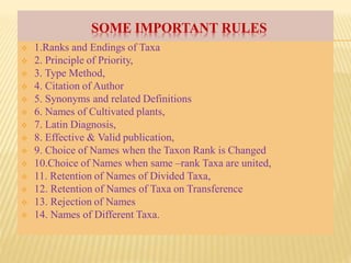 SOME IMPORTANT RULES
 1.Ranks and Endings of Taxa
 2. Principle of Priority,
 3. Type Method,
 4. Citation of Author
 5. Synonyms and related Definitions
 6. Names of Cultivated plants,
 7. Latin Diagnosis,
 8. Effective & Valid publication,
 9. Choice of Names when the Taxon Rank is Changed
 10.Choice of Names when same –rank Taxa are united,
 11. Retention of Names of Divided Taxa,
 12. Retention of Names of Taxa on Transference
 13. Rejection of Names
 14. Names of Different Taxa.
 