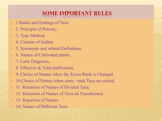 SOME IMPORTANT RULES
 1.Ranks and Endings of Taxa
 2. Principle of Priority,
 3. Type Method,
 4. Citation of Author
 5. Synonyms and related Definitions
 6. Names of Cultivated plants,
 7. Latin Diagnosis,
 8. Effective & Valid publication,
 9. Choice of Names when the Taxon Rank is Changed
 10.Choice of Names when same –rank Taxa are united,
 11. Retention of Names of Divided Taxa,
 12. Retention of Names of Taxa on Transference
 13. Rejection of Names
 14. Names of Different Taxa.
 