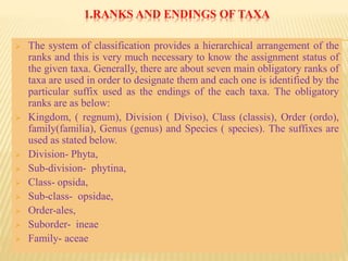 1.RANKS AND ENDINGS OF TAXA
 The system of classification provides a hierarchical arrangement of the
ranks and this is very much necessary to know the assignment status of
the given taxa. Generally, there are about seven main obligatory ranks of
taxa are used in order to designate them and each one is identified by the
particular suffix used as the endings of the each taxa. The obligatory
ranks are as below:
 Kingdom, ( regnum), Division ( Diviso), Class (classis), Order (ordo),
family(familia), Genus (genus) and Species ( species). The suffixes are
used as stated below.
 Division- Phyta,
 Sub-division- phytina,
 Class- opsida,
 Sub-class- opsidae,
 Order-ales,
 Suborder- ineae
 Family- aceae
 