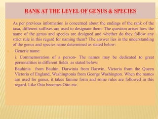 RANK AT THE LEVEL OF GENUS & SPECIES
As per previous information is concerned about the endings of the rank of the
taxa, different suffixes are used to designate them. The question arises how the
name of the genus and species are designed and whether do they follow any
strict rule in this regard for naming them? The answer lies in the understanding
of the genus and species name determined as stated below:
A. Generic name:
i. Commemoration of a person- The names may be dedicated to great
personalities in different fields as stated below:
Bauhinia from Bauhin, Darwinia from Darwin, Victoria from the Queen
Victoria of England, Washingtonia from George Washington. When the names
are used for genus, it takes famine form and some rules are followed in this
regard. Like Otto becomes Otto etc.
 