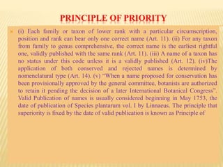 PRINCIPLE OF PRIORITY
 (i) Each family or taxon of lower rank with a particular circumscription,
position and rank can bear only one correct name (Art. 11). (ii) For any taxon
from family to genus comprehensive, the correct name is the earliest rightful
one, validly published with the same rank (Art. 11). (iii) A name of a taxon has
no status under this code unless it is a validly published (Art. 12). (iv)The
application of both conserved and rejected names is determined by
nomenclatural type (Art. 14). (v) “When a name proposed for conservation has
been provisionally approved by the general committee, botanists are authorized
to retain it pending the decision of a later International Botanical Congress”.
Valid Publication of names is usually considered beginning in May 1753, the
date of publication of Species plantarum vol. I by Linnaeus. The principle that
superiority is fixed by the date of valid publication is known as Principle of
 