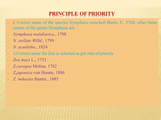 PRINCIPLE OF PRIORITY
 i. Correct name of the species Nymphaea nouchali Burm. F., 1768. other three
names of the genus Nymphaea are
 Nymphaea malabarica., 1798
 N. stellate Willd., 1799
 N. acutiloba., 1824
 ii.Correct name for Zea is selected as per rule of priority
 Zea mays L., 1753
 Z.curagua Molina, 1782
 Z,japonica von Houtte, 1886
 Z. indurata Sturter., 1885
 