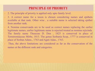 PRINCIPLE OF PRIORITY
 2. The principle of priority is applied only upto family level.
 3. A correct name for a taxon is chosen considering names and epithets
available at that rank. Other wise , a suitable name is selected taking epithet
from another rank.
 4. Nomina conservanda are to be used as correct names replacing the earlier
legitimate names, earlier legitimate name is rejected treated as nomina rejicinda.
The family name Theaceae D. Don , 1825 is conserved in place of
Ternstromiaceae Mirbe, 1813. The genus Sesbania Scop., 1777 is conserved in
place of Sesban Adans., 1763 and Agati Adan., 1763.
 Thus, the above limitations are considered as far as the conservation of the
names at the different rank and categories.
 
