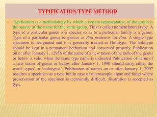 TYPIFICATION/TYPE METHOD
 Typification is a methodology by which a certain representative of the group is
the source of the name for the same group. This is called nomenclatural type. A
type of a particular genus is a species so as to a particular family is a genus.
Type of a particular genus is species as Poa pratensis for Poa. A single type
specimen is designated and it is generally treated as Holotype. The holotype
should be kept in a permanent herbarium and conserved properly. Publication
on or after January 1, 12958 of the name of a new taxon of the rank of the genus
or below is valid when the same type name is indicated Publication of name of
a new taxon of genus or below after January 1, 1990 should carry either the
word ‘typus’ or ‘holotypus’. Publication of names on or after January 1, 2007
requires a specimen as a type but in case of microscopic algae and fungi where
preservation of the specimen is technically difficult, illustration is accepted as
type.
 
