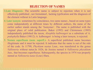 REJECTION OF NAMES
3.Lain Diagnosis- The scientific name is subject to rejection when it is not
effectively published , not formulated , lacking typification and the diagnosis of
the element without in Latin language.
4. Later isonym- sometimes by coincidence, two same names , based on same types
come independently at different times by different authors, the name of the
earlier author stands among the ‘Isonymes’. The name is published with the
original place of valid publication. Baker (1992) and Christensen (1905)
independently published the taxon, Alsophila kalbrengeri as a substitute of A.
podophylla Baker (19812). A. kalbrengeri is being a later isonym, is rejected.
5. Nomen superfluum (nom. superfl.)- A superficial published name becomes
illegitimate and it must be rejected. It indicates that the name is out of the rule
of the code. In 11790, Physkium nastas Lour., was transferred to the genus
Vallisneria without natus.In 1826, de Jessieu named it Vallisneria physakium
Juss., that becomes superfluous. Subsequently, the species in 1974 was properly
named as Vallisneria natas (Lour.) Hara.
 