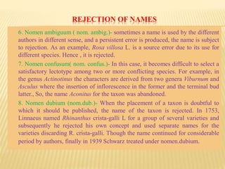 REJECTION OF NAMES
6. Nomen ambiguum ( nom. ambig.)- sometimes a name is used by the different
authors in different sense, and a persistent error is produced, the name is subject
to rejection. As an example, Rosa villosa L. is a source error due to its use for
different species. Hence , it is rejected.
7. Nomen confusum( nom. confus.)- In this case, it becomes difficult to select a
satisfactory lectotype among two or more conflicting species. For example, in
the genus Actinotinus the characters are derived from two genera Viburnum and
Asculus where the insertion of inflorescence in the former and the terminal bud
latter., So, the name Aconitus for the taxon was abandoned.
8. Nomen dubium (nom.dub.)- When the placement of a taxon is doubtful to
which it should be published, the name of the taxon is rejected. In 1753,
Linnaeus named Rhinanthus crista-galli L for a group of several varieties and
subsequently he rejected his own concept and used separate names for the
varieties discarding R. crista-galli. Though the name continued for considerable
period by authors, finally in 1939 Schwarz treated under nomen.dubium.
 