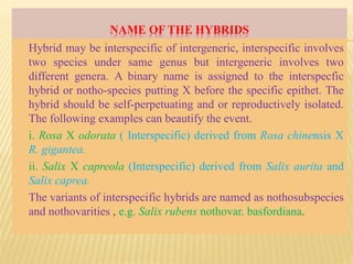 NAME OF THE HYBRIDS
Hybrid may be interspecific of intergeneric, interspecific involves
two species under same genus but intergeneric involves two
different genera. A binary name is assigned to the interspecfic
hybrid or notho-species putting X before the specific epithet. The
hybrid should be self-perpetuating and or reproductively isolated.
The following examples can beautify the event.
i. Rosa X odorata ( Interspecific) derived from Rosa chinensis X
R. gigantea.
ii. Salix X capreola (Interspecific) derived from Salix aurita and
Salix caprea.
The variants of interspecific hybrids are named as nothosubspecies
and nothovarities , e.g. Salix rubens nothovar. basfordiana.
 