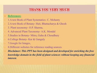 THANK YOU VERY MUCH
 References:
 1.A text Book of Plant Systematics- C. Mohanty
 2.A text Book of Botany- Hait, Bhattacharya & Ghosh
 3. Plant taxonomy- O.P. Sharma,
 4. Advanced Plant Taxonomy- A.K. Mondal
 5.Studies in Botany- Mitra, Guha & Choudhury
 6.College Botany- Kar & Ganguly
 7.Google for Images,
 8.Different websites for reference reading sources.
 Disclaimer: This PPT has been designed and developed for enriching the free
knowledge domain in the field of plant sciences without keeping any financial
interest.
 
