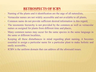 RETROSPECTS OF ICBN
 Naming of the plants and it identification are the urge of all naturalists,
 Vernacular names are not widely accessible and not available to all plants,
 Common name do not provide sufficient desired information in this regard,
 The taxonomic hierarchy is not provided by the common as well as vernacular
names as assigned for plants from different time and places,
 Many common names may occur for the same species in the same language in
the same or different localities,
 Keeping all these disturbances in mind regarding plant naming, it becomes
essential to assign a particular name for a particular plant to make holistic and
easily accessible.,
 ICBN is the uniform domain that can address all the aforesaid issues.
 