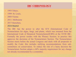 IBC CHRONOLOGY
 1993-Tokyo,
 1999- St. Louis,
 2005-Vienna
 2011- Melbourne
 2017-Snenzhen,
 2024-Madrid
The IBC has the power to alter the ICN (International Code of
Nomenclature for algae, fungi, and plants, which was renamed from the
International Code of Botanical Nomenclature(ICBN) at the XVIII IBC.
Formally the power resides with the Plenary Session; in practice this
approves the decisions of the Nomenclature Section. The Nomenclature
Section meets before the actual Congress and deals with all proposals to
modify the Code: this includes ratifying recommendations from sub-
committees on conservation. To reduce the risk of a hasty decision the
Nomenclature Section adopts a 60% majority requirement for any change
not already recommended by a committee.
 