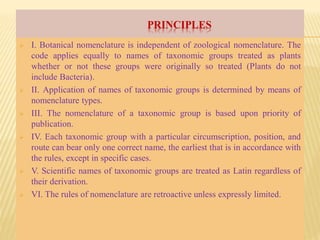 PRINCIPLES
 I. Botanical nomenclature is independent of zoological nomenclature. The
code applies equally to names of taxonomic groups treated as plants
whether or not these groups were originally so treated (Plants do not
include Bacteria).
 II. Application of names of taxonomic groups is determined by means of
nomenclature types.
 III. The nomenclature of a taxonomic group is based upon priority of
publication.
 IV. Each taxonomic group with a particular circumscription, position, and
route can bear only one correct name, the earliest that is in accordance with
the rules, except in specific cases.
 V. Scientific names of taxonomic groups are treated as Latin regardless of
their derivation.
 VI. The rules of nomenclature are retroactive unless expressly limited.
 