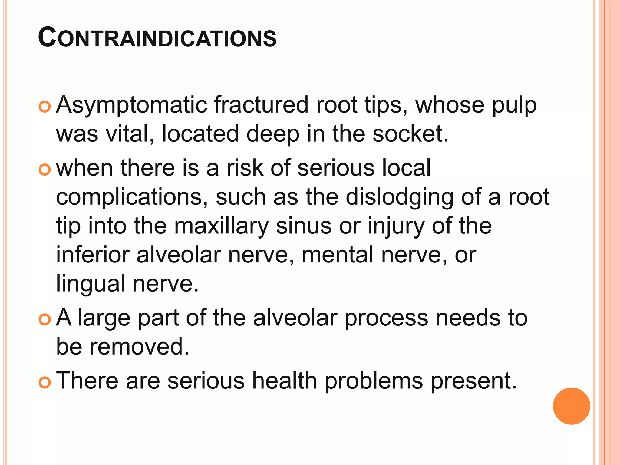 CONTRAINDICATIONS
 Asymptomatic fractured root tips, whose pulp
was vital, located deep in the socket.
 when there is a risk of serious local
complications, such as the dislodging of a root
tip into the maxillary sinus or injury of the
inferior alveolar nerve, mental nerve, or
lingual nerve.
 A large part of the alveolar process needs to
be removed.
 There are serious health problems present.
 