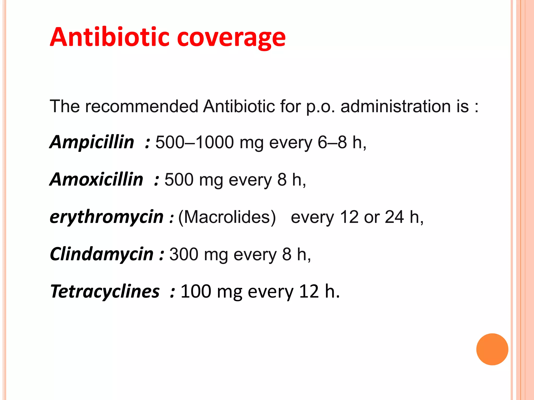 Antibiotic coverage
The recommended Antibiotic for p.o. administration is :
Ampicillin : 500–1000 mg every 6–8 h,
Amoxicillin : 500 mg every 8 h,
erythromycin : (Macrolides) every 12 or 24 h,
Clindamycin : 300 mg every 8 h,
Tetracyclines : 100 mg every 12 h.
 