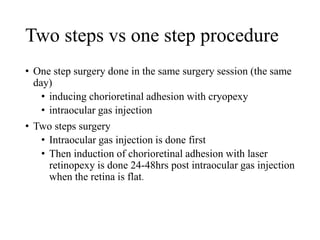 Two steps vs one step procedure
• One step surgery done in the same surgery session (the same
day)
• inducing chorioretinal adhesion with cryopexy
• intraocular gas injection
• Two steps surgery
• Intraocular gas injection is done first
• Then induction of chorioretinal adhesion with laser
retinopexy is done 24-48hrs post intraocular gas injection
when the retina is flat.
 