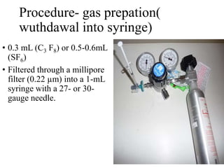 Procedure- gas prepation(
wuthdawal into syringe)
• 0.3 mL (C3 F8) or 0.5-0.6mL
(SF6)
• Filtered through a millipore
filter (0.22 µm) into a 1-mL
syringe with a 27- or 30-
gauge needle.
 