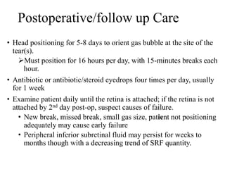 Postoperative/follow up Care
• Head positioning for 5-8 days to orient gas bubble at the site of the
tear(s).
Must position for 16 hours per day, with 15-minutes breaks each
hour.
• Antibiotic or antibiotic/steroid eyedrops four times per day, usually
for 1 week
• Examine patient daily until the retina is attached; if the retina is not
attached by 2nd day post-op, suspect causes of failure.
• New break, missed break, small gas size, patient not positioning
adequately may cause early failure
• Peripheral inferior subretinal fluid may persist for weeks to
months though with a decreasing trend of SRF quantity.
 