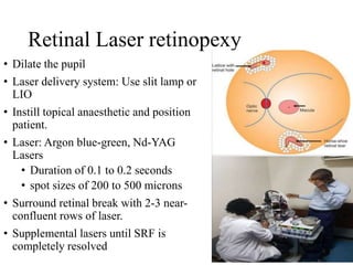 Retinal Laser retinopexy
• Dilate the pupil
• Laser delivery system: Use slit lamp or
LIO
• Instill topical anaesthetic and position
patient.
• Laser: Argon blue-green, Nd-YAG
Lasers
• Duration of 0.1 to 0.2 seconds
• spot sizes of 200 to 500 microns
• Surround retinal break with 2-3 near-
confluent rows of laser.
• Supplemental lasers until SRF is
completely resolved
 