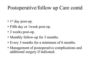 Postoperative/follow up Care contd
• 1st day post-op.
• Fifth day or 1week post-op.
• 2 weeks post-op.
• Monthly follow-up for 3 months.
• Every 3 months for a minimum of 6 months.
• Management of postoperative complications and
additional surgery if indicated.
 
