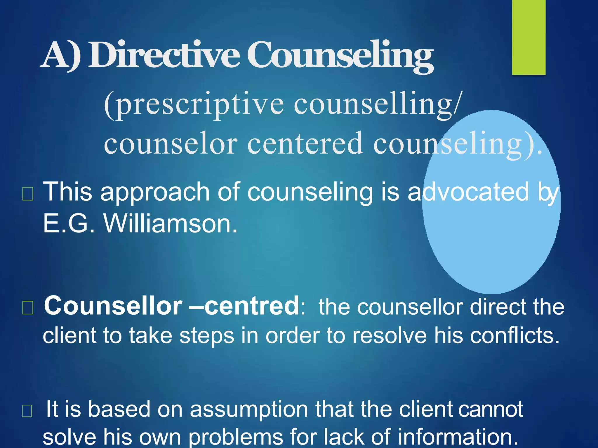 A)DirectiveCounseling
(prescriptive counselling/
counselor centered counseling).
This approach of counseling is advocated by
E.G. Williamson.
Counsellor –centred: the counsellor direct the
client to take steps in order to resolve his conflicts.
It is based on assumption that the client cannot
solve his own problems for lack of information.
 
