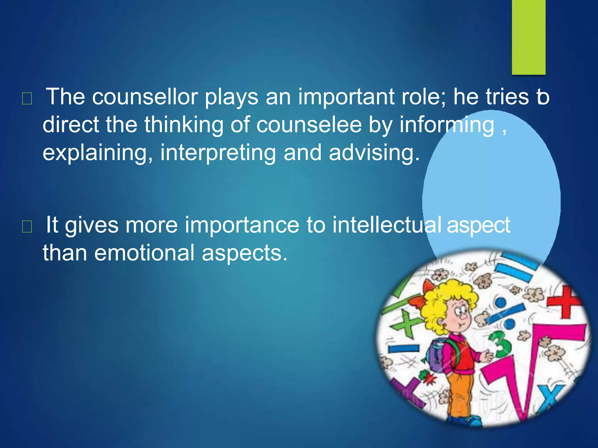 The counsellor plays an important role; he tries to
direct the thinking of counselee by informing ,
explaining, interpreting and advising.
It gives more importance to intellectual aspect
than emotional aspects.
 