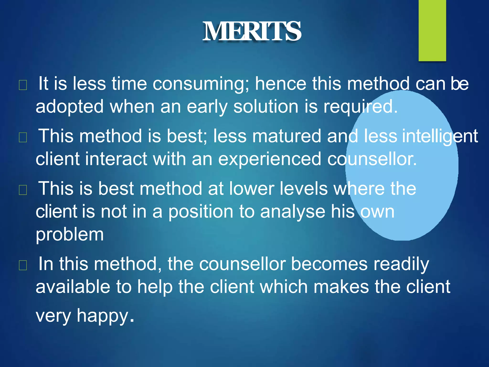 MERITS
It is less time consuming; hence this method can be
adopted when an early solution is required.
This method is best; less matured and less intelligent
client interact with an experienced counsellor.
This is best method at lower levels where the
client is not in a position to analyse his own
problem
In this method, the counsellor becomes readily
available to help the client which makes the client
very happy.
 