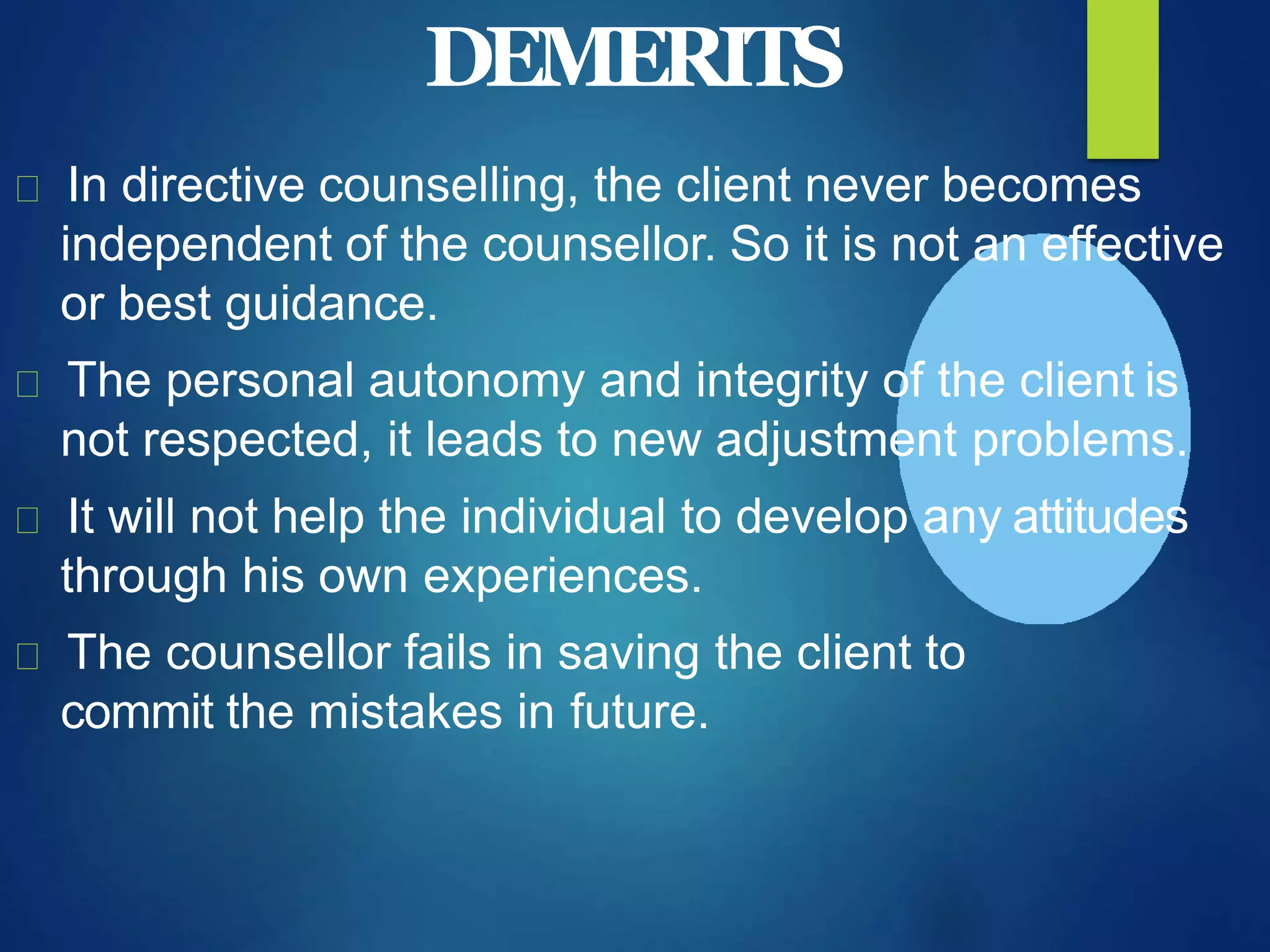 DEMERITS
In directive counselling, the client never becomes
independent of the counsellor. So it is not an effective
or best guidance.
The personal autonomy and integrity of the client is
not respected, it leads to new adjustment problems.
It will not help the individual to develop any attitudes
through his own experiences.
The counsellor fails in saving the client to
commit the mistakes in future.
 