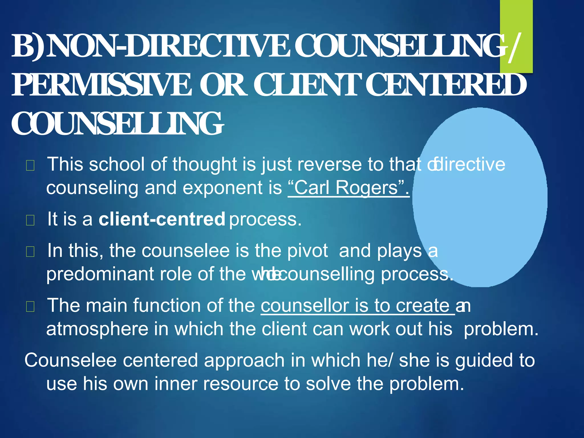 B)NON-DIRECTIVECOUNSELLING/
PERMISSIVE OR CLIENTCENTERED
COUNSELLING
This school of thought is just reverse to that ofdirective
counseling and exponent is “Carl Rogers”.
It is a client-centred process.
In this, the counselee is the pivot and plays a
predominant role of the wholecounselling process.
The main function of the counsellor is to create an
atmosphere in which the client can work out his problem.
Counselee centered approach in which he/ she is guided to
use his own inner resource to solve the problem.
 