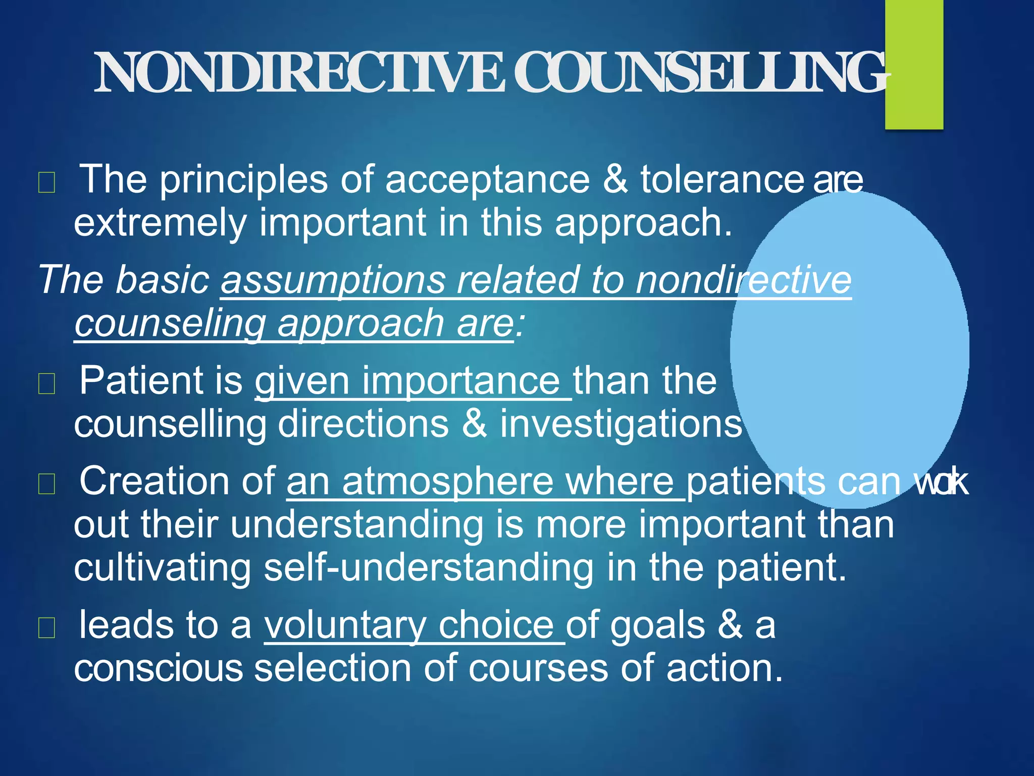 NONDIRECTIVECOUNSELLING
The principles of acceptance & tolerance are
extremely important in this approach.
The basic assumptions related to nondirective
counseling approach are:
Patient is given importance than the
counselling directions & investigations
Creation of an atmosphere where patients can work
out their understanding is more important than
cultivating self-understanding in the patient.
leads to a voluntary choice of goals & a
conscious selection of courses of action.
 