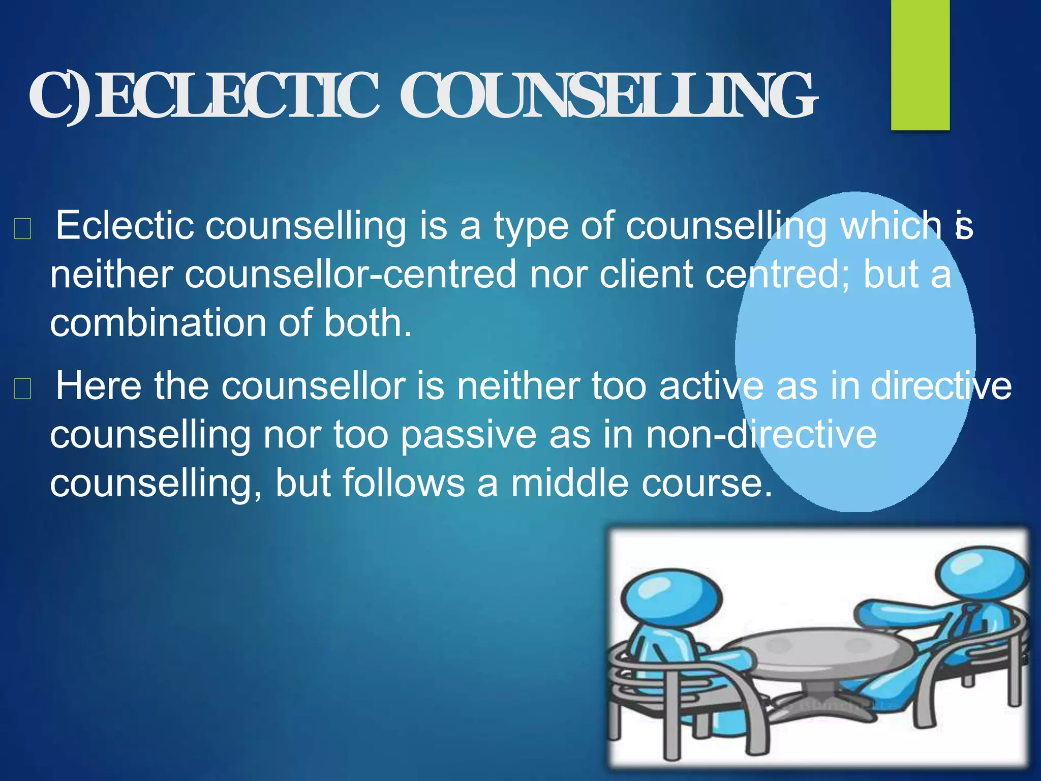 C)ECLECTIC COUNSELLING
Eclectic counselling is a type of counselling which is
neither counsellor-centred nor client centred; but a
combination of both.
Here the counsellor is neither too active as in directive
counselling nor too passive as in non-directive
counselling, but follows a middle course.
 