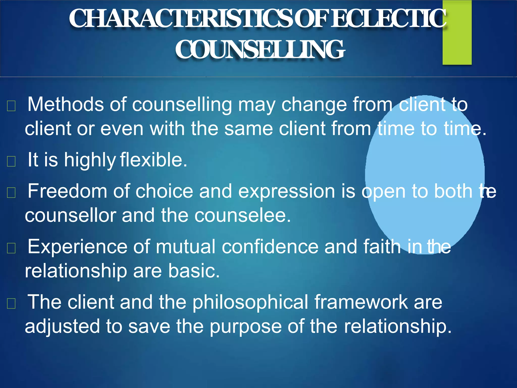 CHARACTERISTICSOFECLECTIC
COUNSELLING
Methods of counselling may change from client to
client or even with the same client from time to time.
It is highly flexible.
Freedom of choice and expression is open to both the
counsellor and the counselee.
Experience of mutual confidence and faith in the
relationship are basic.
The client and the philosophical framework are
adjusted to save the purpose of the relationship.
 