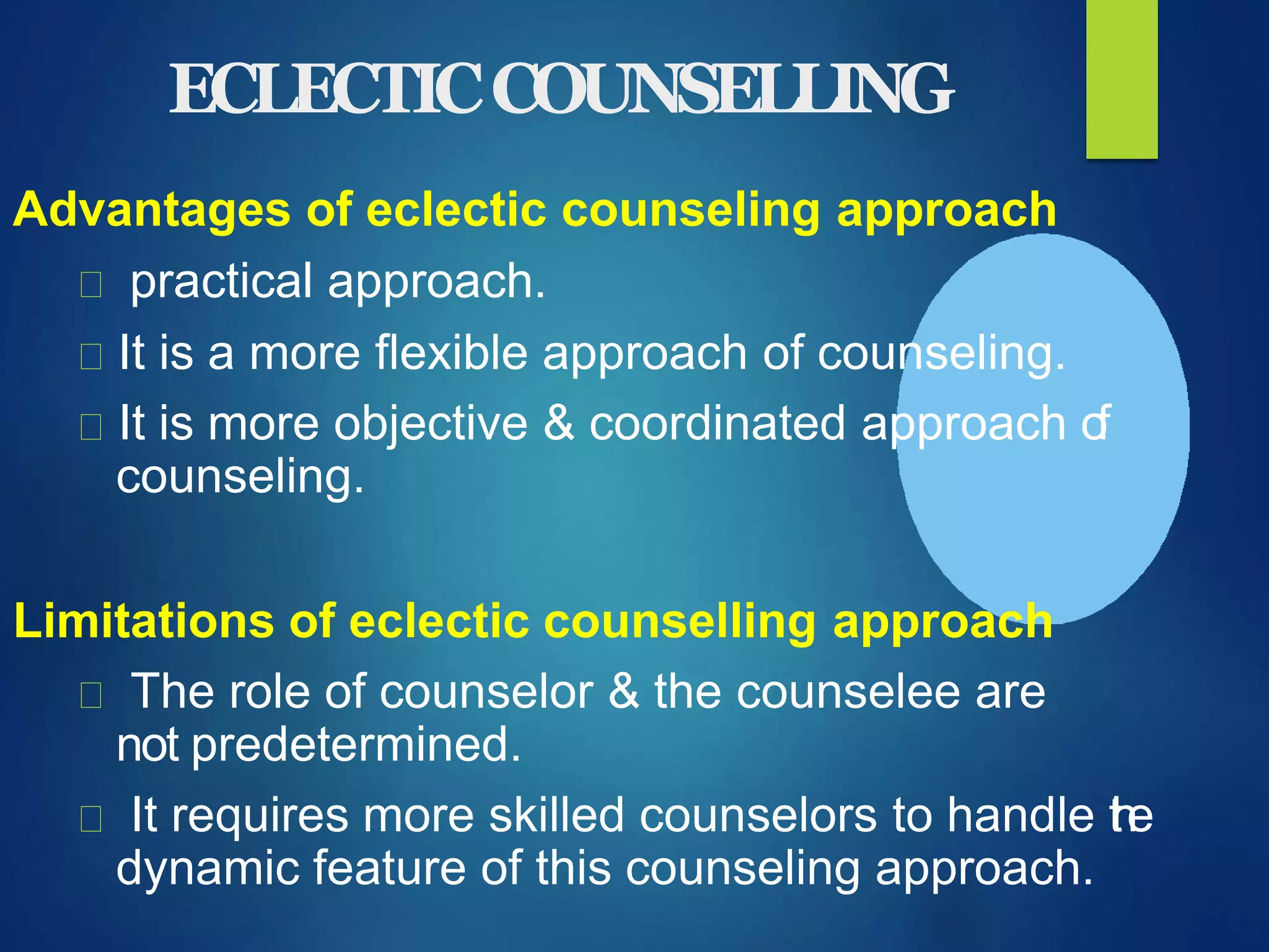 ECLECTICCOUNSELLING
Advantages of eclectic counseling approach
practical approach.
It is a more flexible approach of counseling.
It is more objective & coordinated approach of
counseling.
Limitations of eclectic counselling approach
The role of counselor & the counselee are
not predetermined.
It requires more skilled counselors to handle the
dynamic feature of this counseling approach.
 