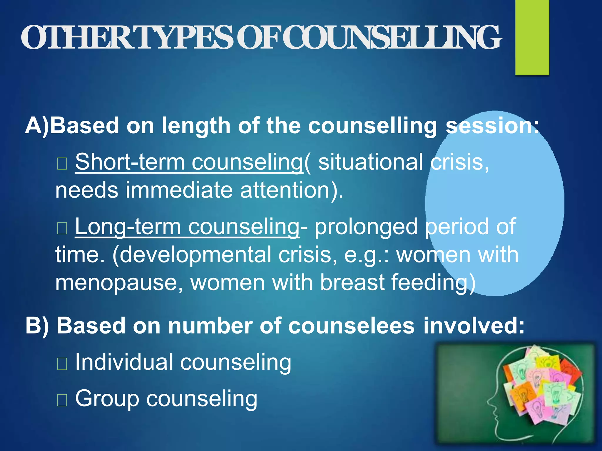 OTHERTYPESOFCOUNSELLING
A)Based on length of the counselling session:
Short-term counseling( situational crisis,
needs immediate attention).
Long-term counseling- prolonged period of
time. (developmental crisis, e.g.: women with
menopause, women with breast feeding)
B) Based on number of counselees involved:
Individual counseling
Group counseling
 