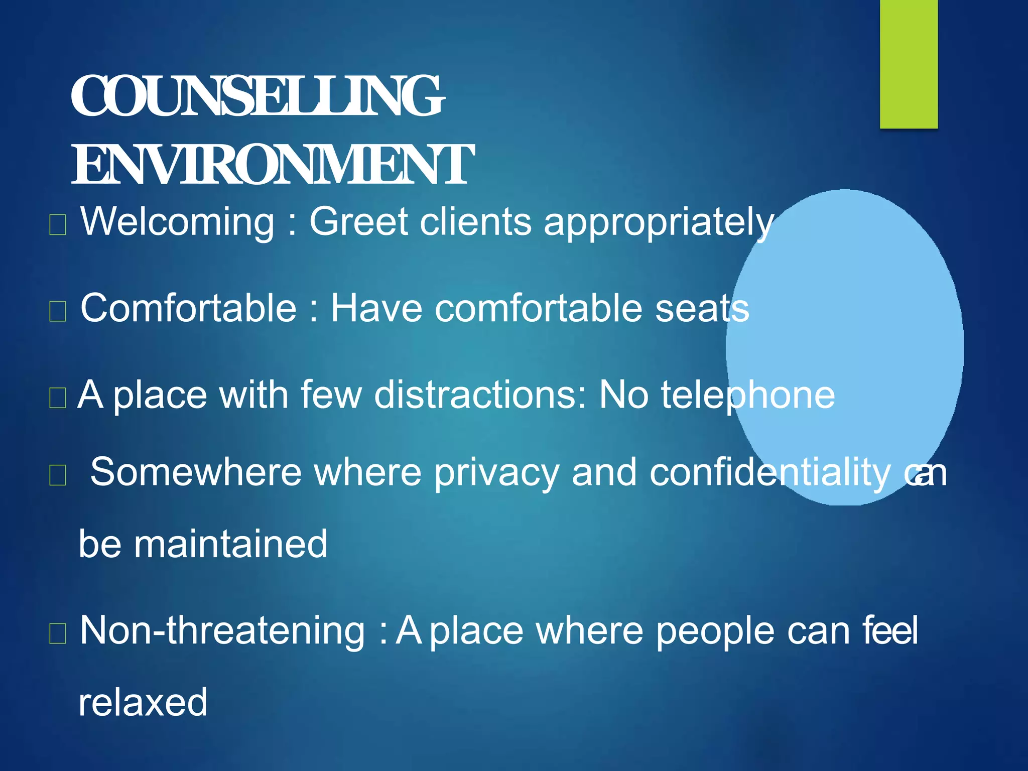 COUNSELLING
ENVIRONMENT
Welcoming : Greet clients appropriately
Comfortable : Have comfortable seats
A place with few distractions: No telephone
Somewhere where privacy and confidentiality can
be maintained
Non-threatening : A place where people can feel
relaxed
 