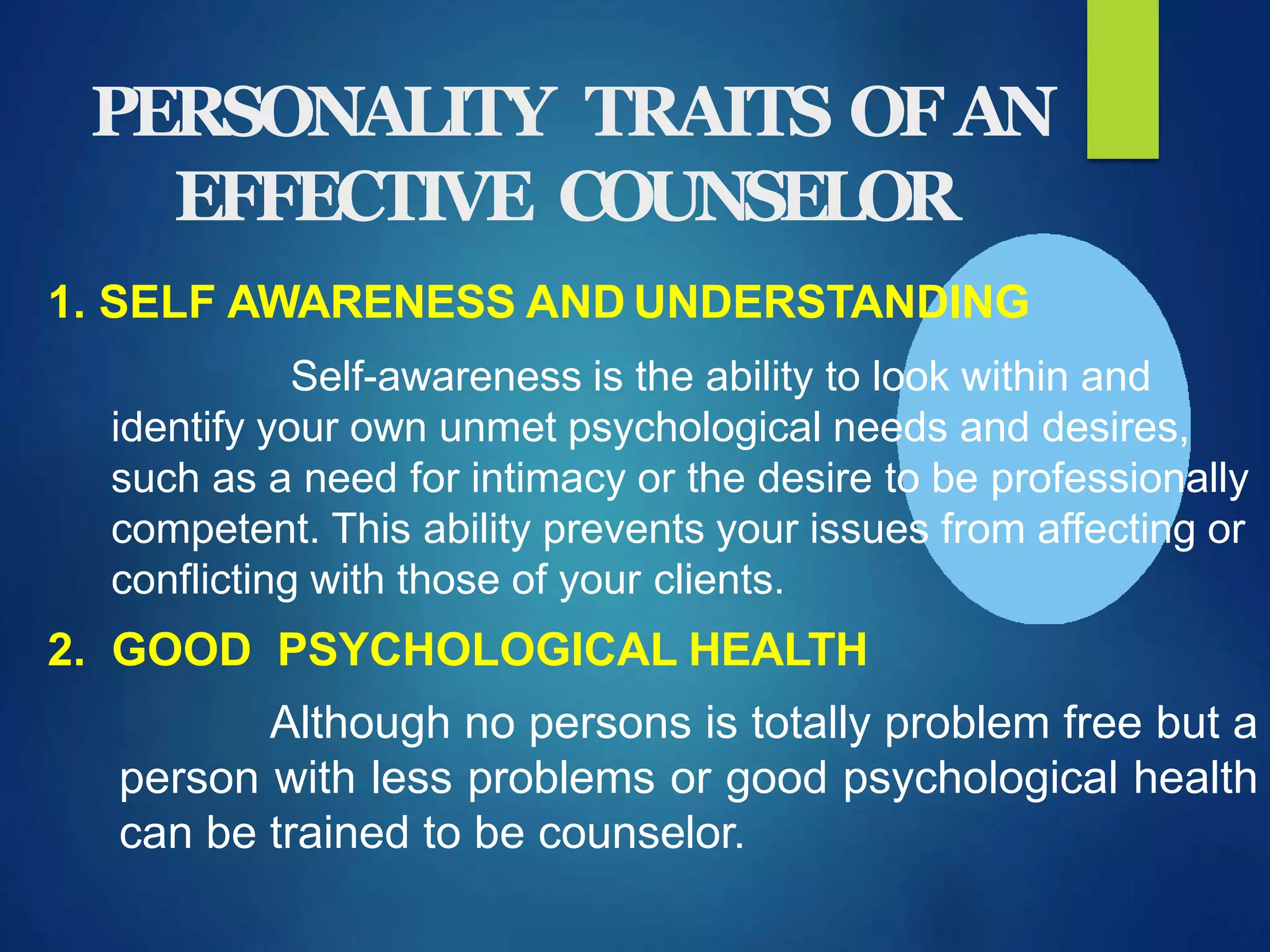 PERSONALITY TRAITS OFAN
EFFECTIVE COUNSELOR
1. SELF AWARENESS AND UNDERSTANDING
Self-awareness is the ability to look within and
identify your own unmet psychological needs and desires,
such as a need for intimacy or the desire to be professionally
competent. This ability prevents your issues from affecting or
conflicting with those of your clients.
2. GOOD PSYCHOLOGICAL HEALTH
Although no persons is totally problem free but a
person with less problems or good psychological health
can be trained to be counselor.
 