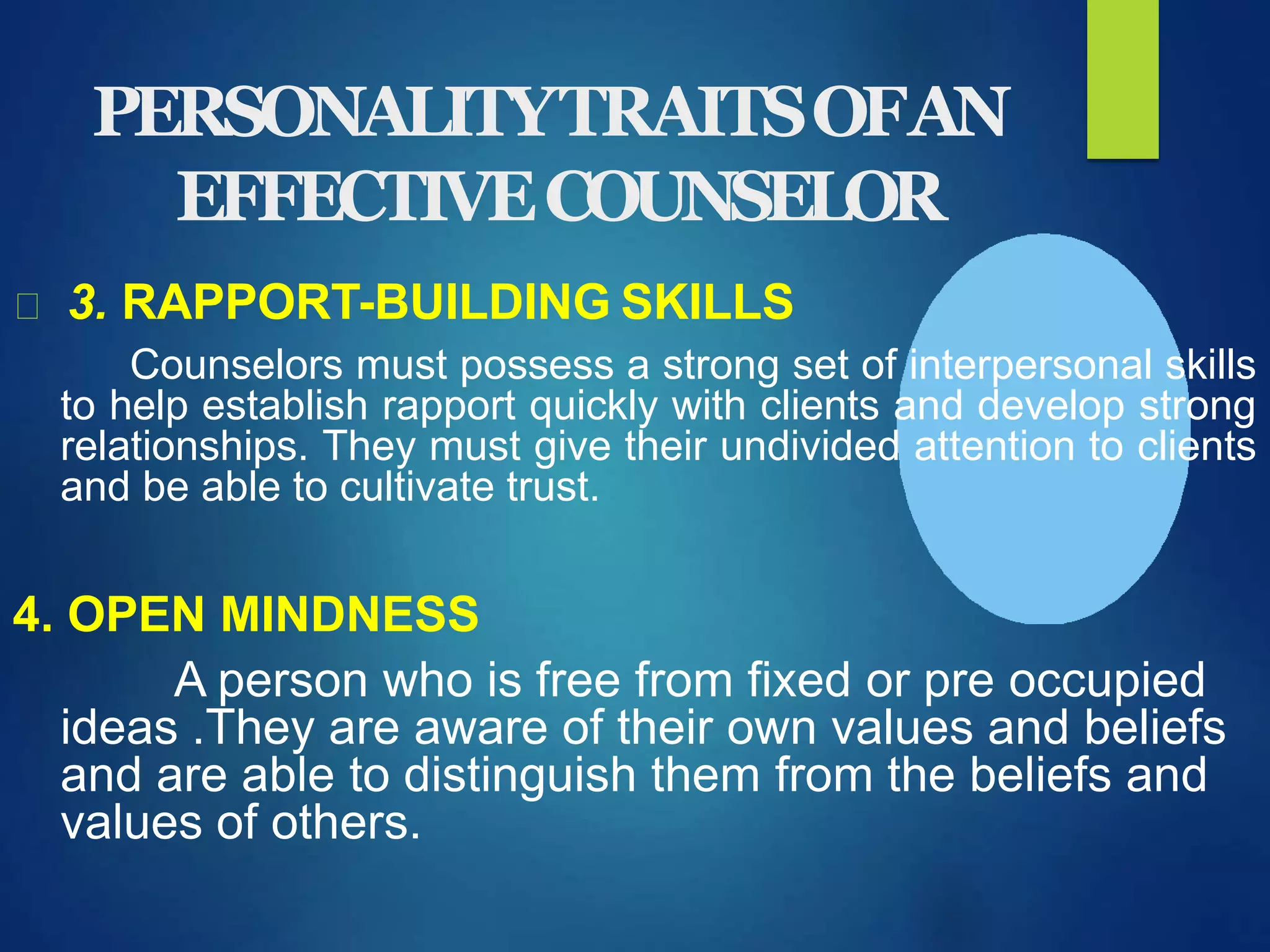 PERSONALITYTRAITSOFAN
EFFECTIVECOUNSELOR
3. RAPPORT-BUILDING SKILLS
Counselors must possess a strong set of interpersonal skills
to help establish rapport quickly with clients and develop strong
relationships. They must give their undivided attention to clients
and be able to cultivate trust.
4. OPEN MINDNESS
A person who is free from fixed or pre occupied
ideas .They are aware of their own values and beliefs
and are able to distinguish them from the beliefs and
values of others.
 