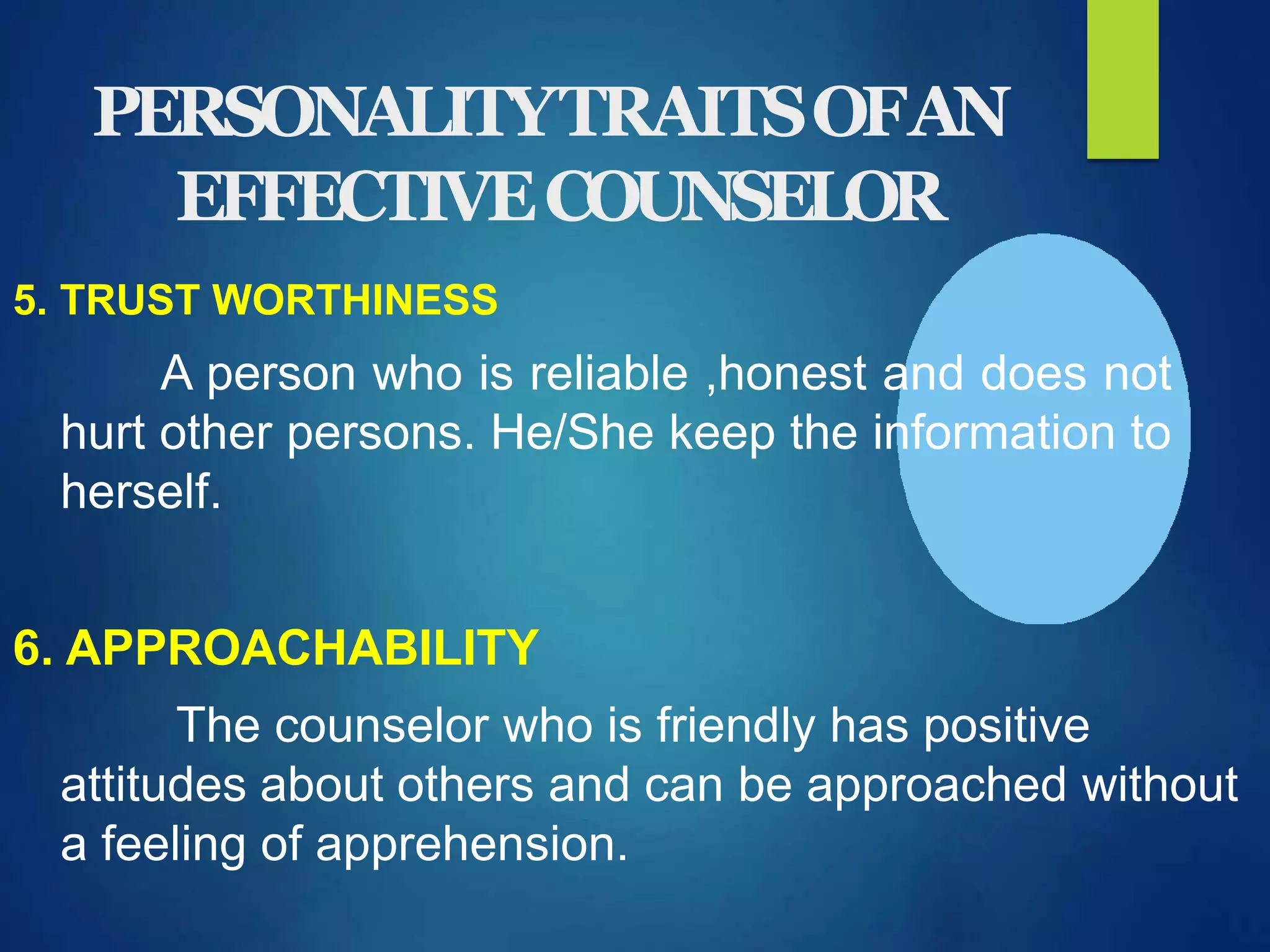 PERSONALITYTRAITSOFAN
EFFECTIVECOUNSELOR
5. TRUST WORTHINESS
A person who is reliable ,honest and does not
hurt other persons. He/She keep the information to
herself.
6. APPROACHABILITY
The counselor who is friendly has positive
attitudes about others and can be approached without
a feeling of apprehension.
 
