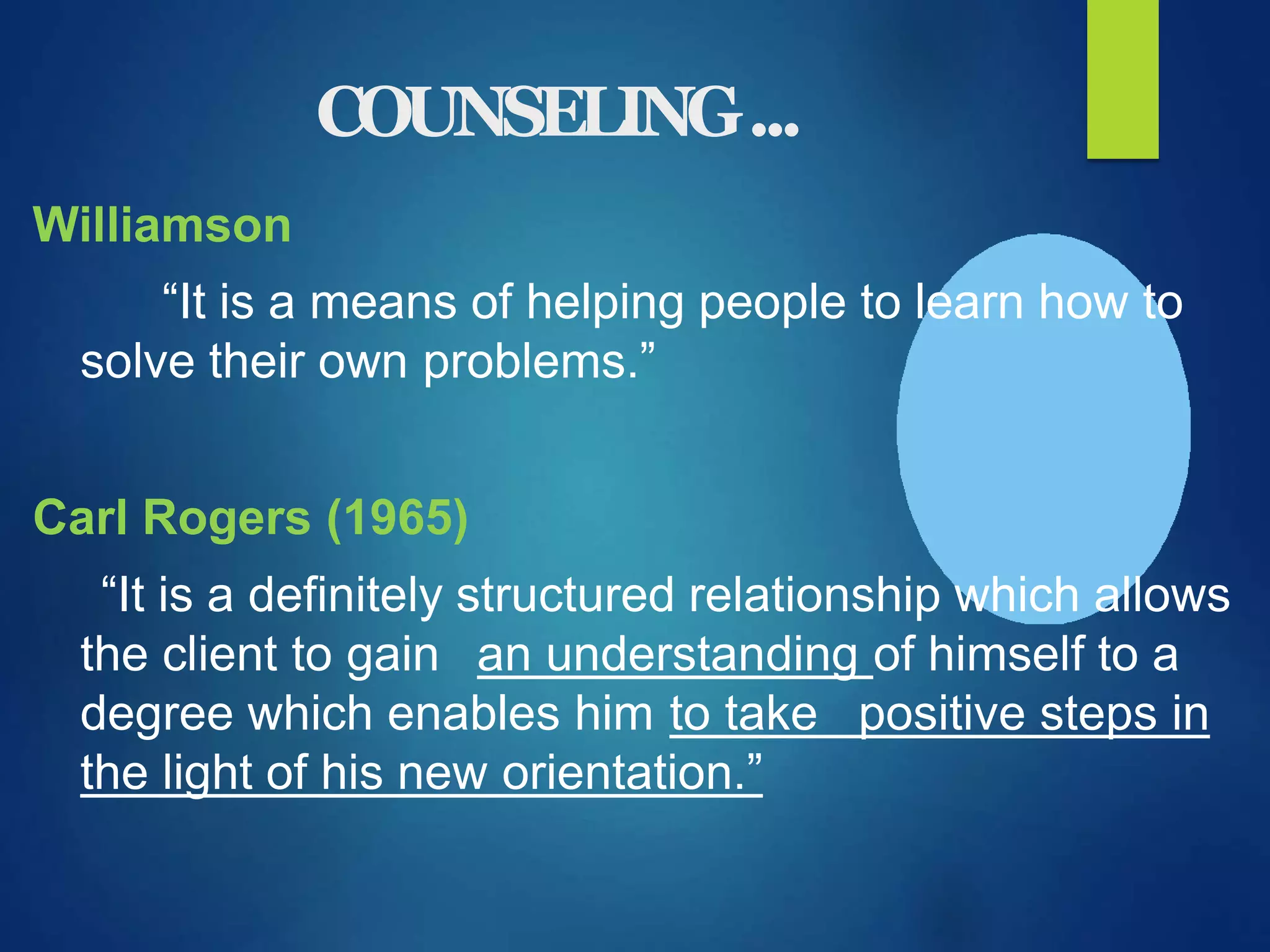 COUNSELING...
Williamson
“It is a means of helping people to learn how to
solve their own problems.”
Carl Rogers (1965)
“It is a definitely structured relationship which allows
the client to gain an understanding of himself to a
degree which enables him to take positive steps in
the light of his new orientation.”
 