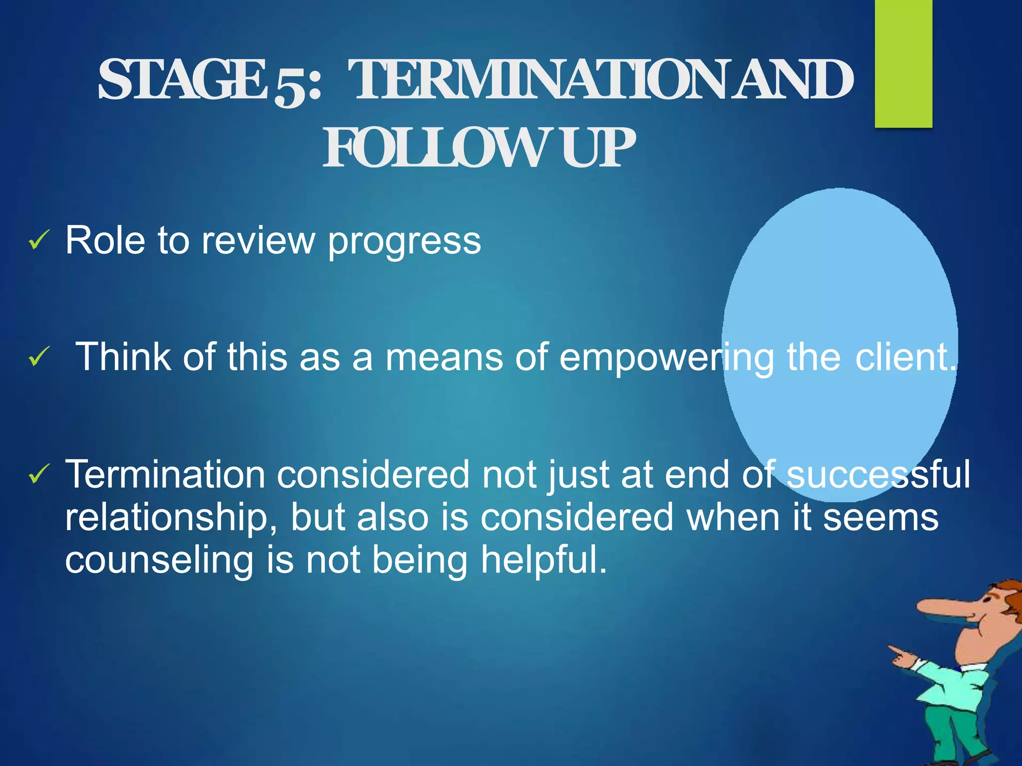 STAGE5: TERMINATIONAND
FOLLOWUP
 Role to review progress
 Think of this as a means of empowering the client.
 Termination considered not just at end of successful
relationship, but also is considered when it seems
counseling is not being helpful.
 