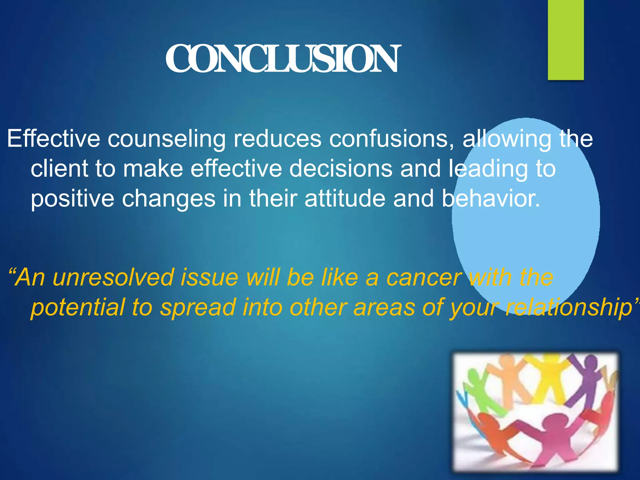 CONCLUSION
Effective counseling reduces confusions, allowing the
client to make effective decisions and leading to
positive changes in their attitude and behavior.
“An unresolved issue will be like a cancer with the
potential to spread into other areas of your relationship”
 