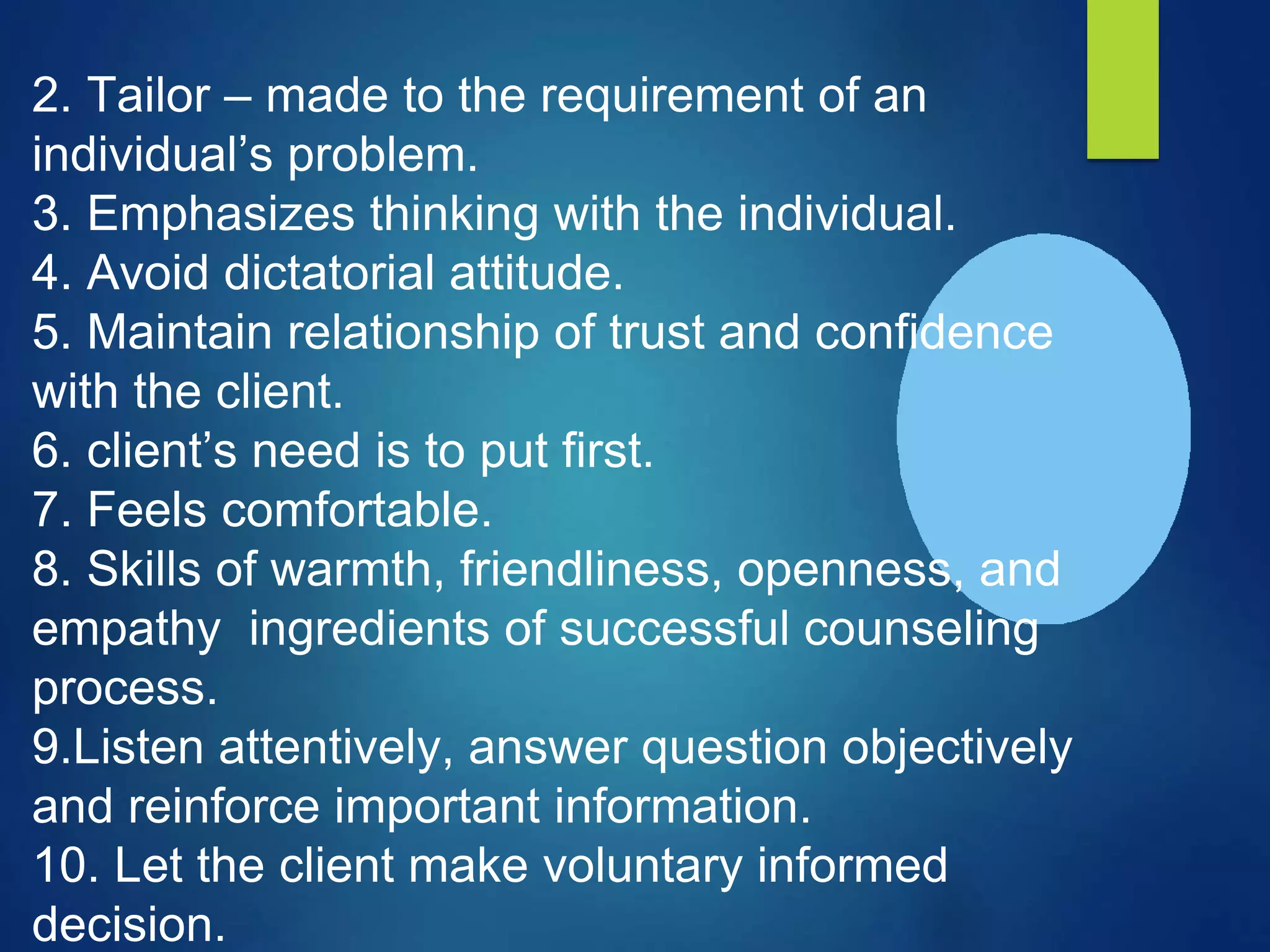 2. Tailor – made to the requirement of an
individual’s problem.
3. Emphasizes thinking with the individual.
4. Avoid dictatorial attitude.
5. Maintain relationship of trust and confidence
with the client.
6. client’s need is to put first.
7. Feels comfortable.
8. Skills of warmth, friendliness, openness, and
empathy ingredients of successful counseling
process.
9.Listen attentively, answer question objectively
and reinforce important information.
10. Let the client make voluntary informed
decision.
 
