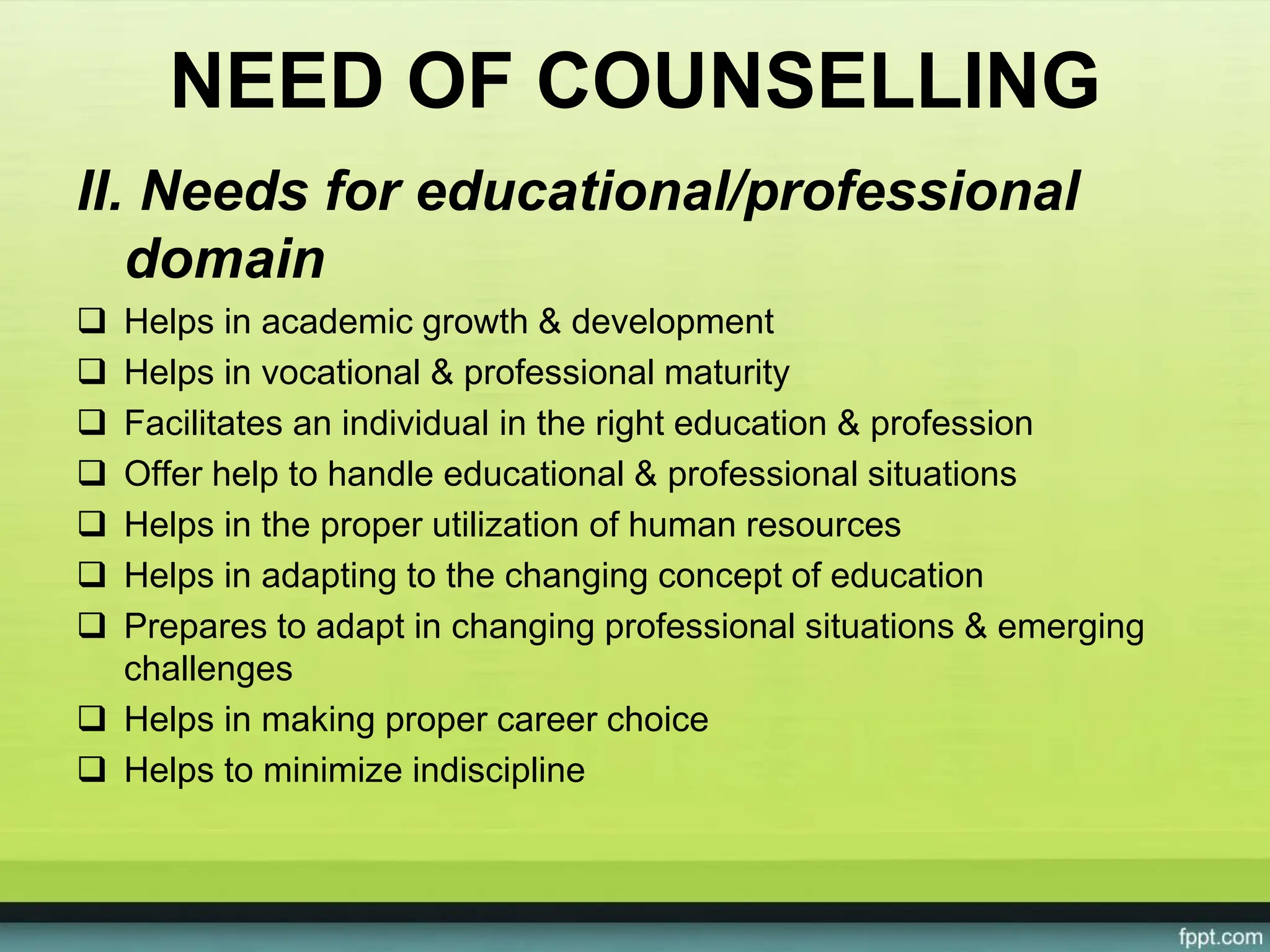 NEED OF COUNSELLING
II. Needs for educational/professional
domain
 Helps in academic growth & development
 Helps in vocational & professional maturity
 Facilitates an individual in the right education & profession
 Offer help to handle educational & professional situations
 Helps in the proper utilization of human resources
 Helps in adapting to the changing concept of education
 Prepares to adapt in changing professional situations & emerging
challenges
 Helps in making proper career choice
 Helps to minimize indiscipline
 