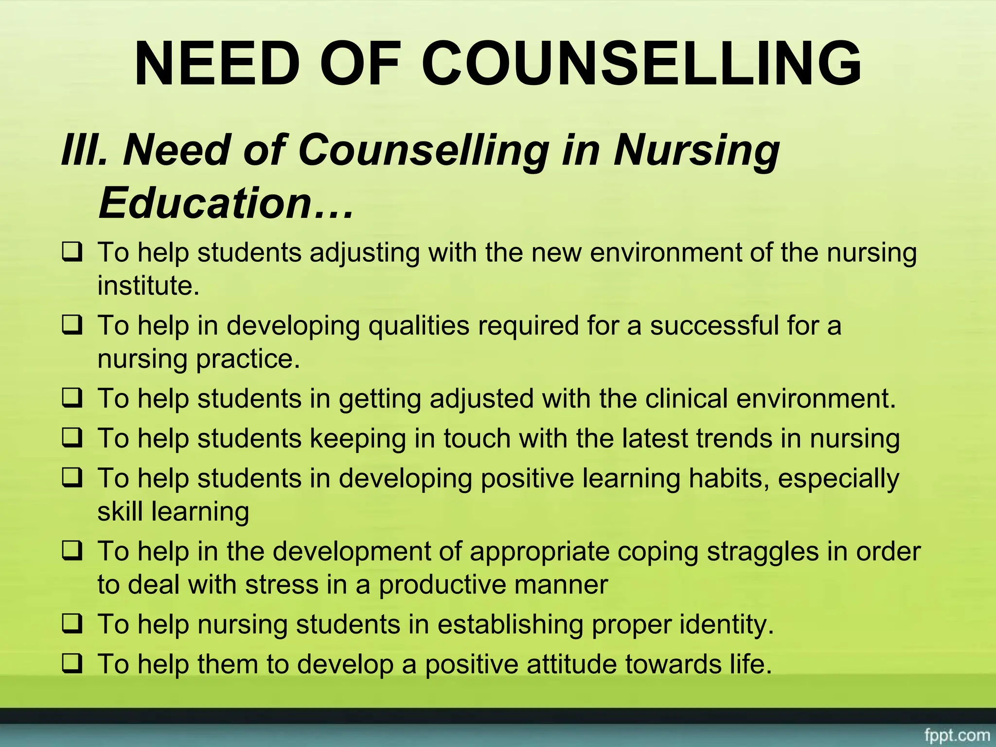 NEED OF COUNSELLING
III. Need of Counselling in Nursing
Education…
 To help students adjusting with the new environment of the nursing
institute.
 To help in developing qualities required for a successful for a
nursing practice.
 To help students in getting adjusted with the clinical environment.
 To help students keeping in touch with the latest trends in nursing
 To help students in developing positive learning habits, especially
skill learning
 To help in the development of appropriate coping straggles in order
to deal with stress in a productive manner
 To help nursing students in establishing proper identity.
 To help them to develop a positive attitude towards life.
 