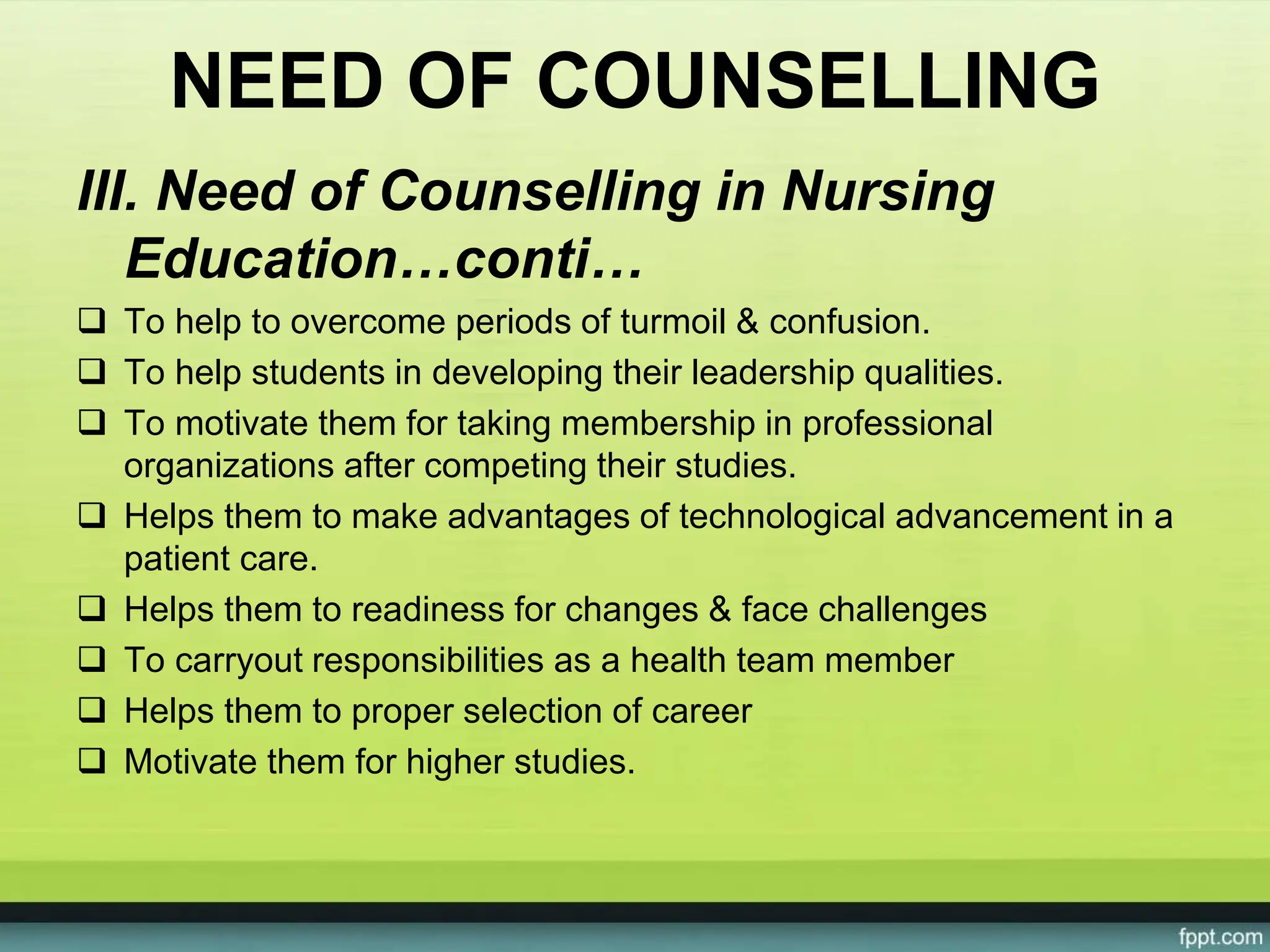 NEED OF COUNSELLING
III. Need of Counselling in Nursing
Education…conti…
 To help to overcome periods of turmoil & confusion.
 To help students in developing their leadership qualities.
 To motivate them for taking membership in professional
organizations after competing their studies.
 Helps them to make advantages of technological advancement in a
patient care.
 Helps them to readiness for changes & face challenges
 To carryout responsibilities as a health team member
 Helps them to proper selection of career
 Motivate them for higher studies.
 