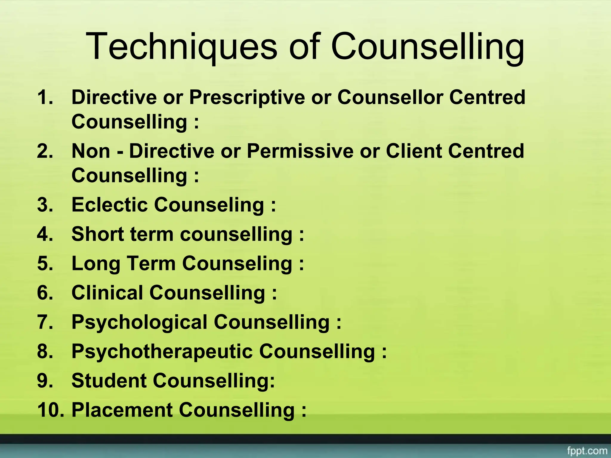 Techniques of Counselling
1. Directive or Prescriptive or Counsellor Centred
Counselling :
2. Non - Directive or Permissive or Client Centred
Counselling :
3. Eclectic Counseling :
4. Short term counselling :
5. Long Term Counseling :
6. Clinical Counselling :
7. Psychological Counselling :
8. Psychotherapeutic Counselling :
9. Student Counselling:
10. Placement Counselling :
 
