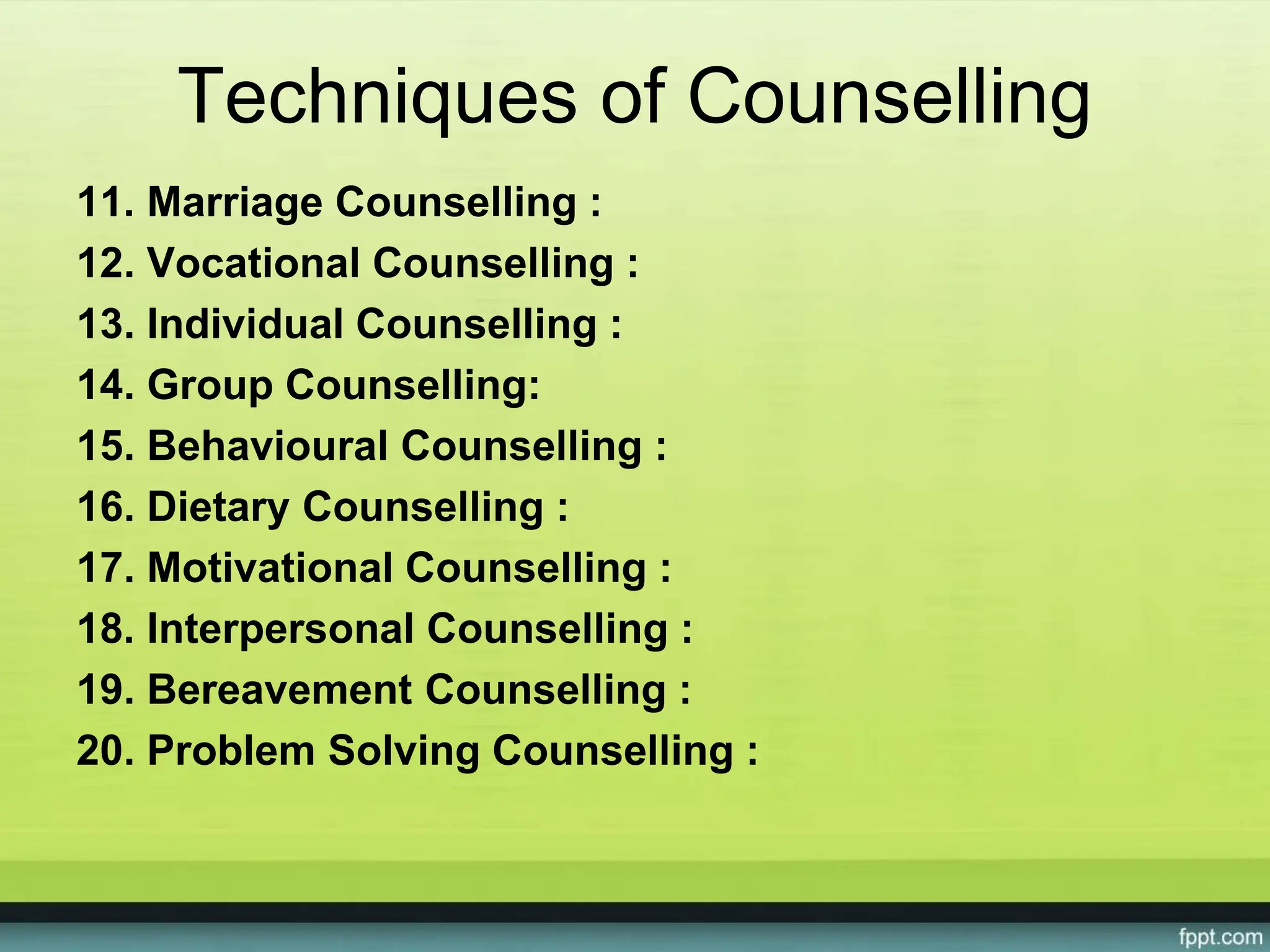 Techniques of Counselling
11. Marriage Counselling :
12. Vocational Counselling :
13. Individual Counselling :
14. Group Counselling:
15. Behavioural Counselling :
16. Dietary Counselling :
17. Motivational Counselling :
18. Interpersonal Counselling :
19. Bereavement Counselling :
20. Problem Solving Counselling :
 